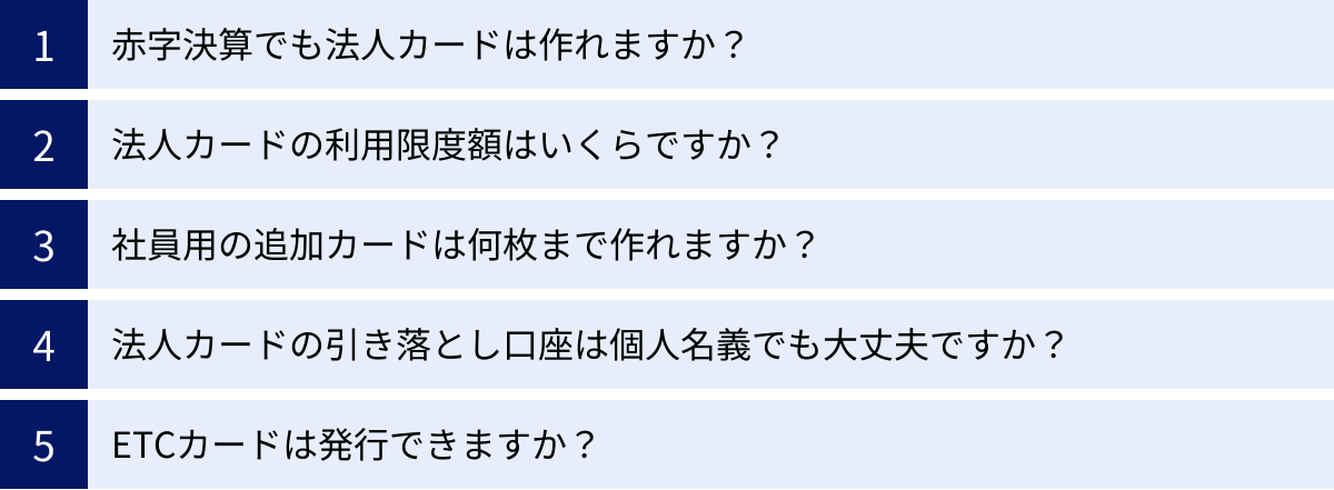 赤字決算でも法人カードは作れますか？、法人カードの利用限度額はいくらですか？、社員用の追加カードは何枚まで作れますか？、法人カードの引き落とし口座は個人名義でも大丈夫ですか？、ETCカードは発行できますか？