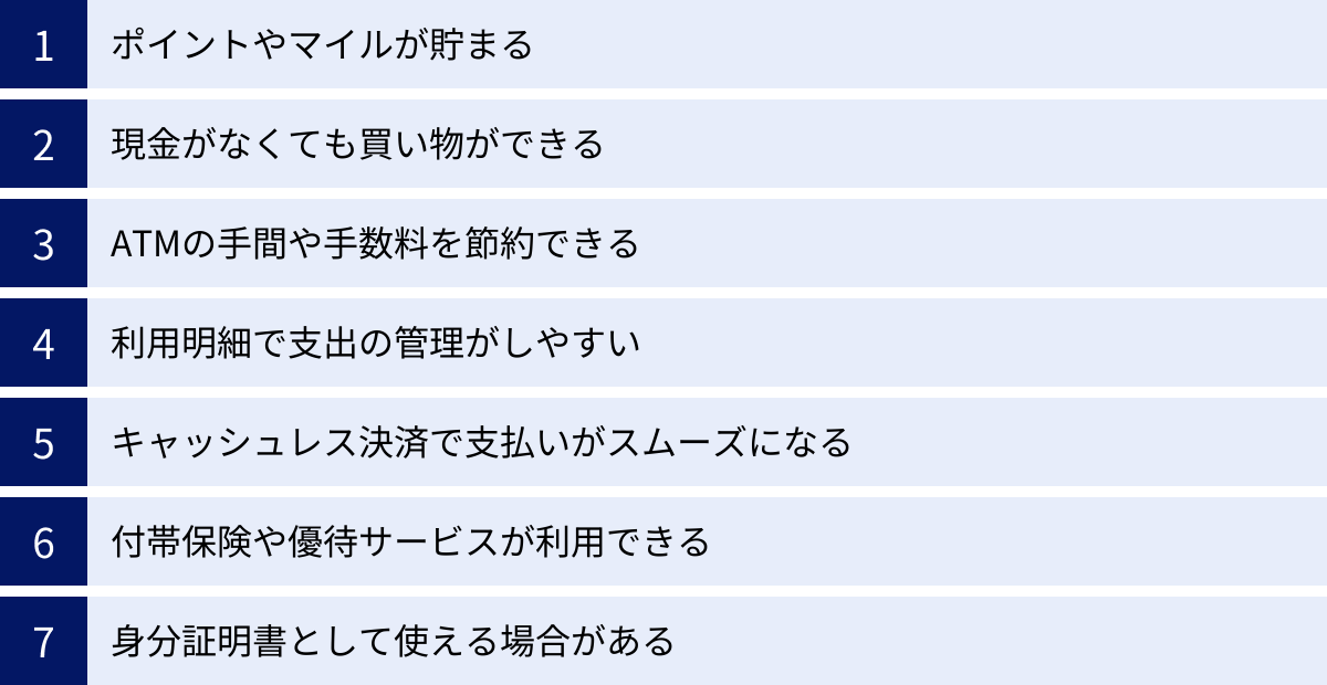 ポイントやマイルが貯まる、現金がなくても買い物ができる、ATMの手間や手数料を節約できる、利用明細で支出の管理がしやすい、キャッシュレス決済で支払いがスムーズになる、付帯保険や優待サービスが利用できる、身分証明書として使える場合がある