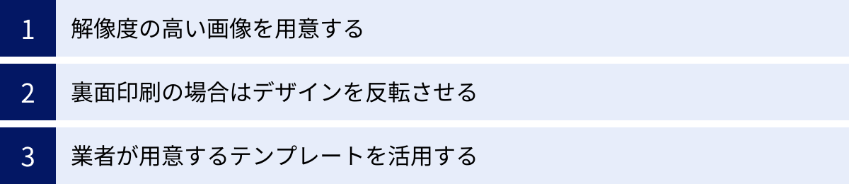 解像度の高い画像を用意する、裏面印刷の場合はデザインを反転させる、業者が用意するテンプレートを活用する