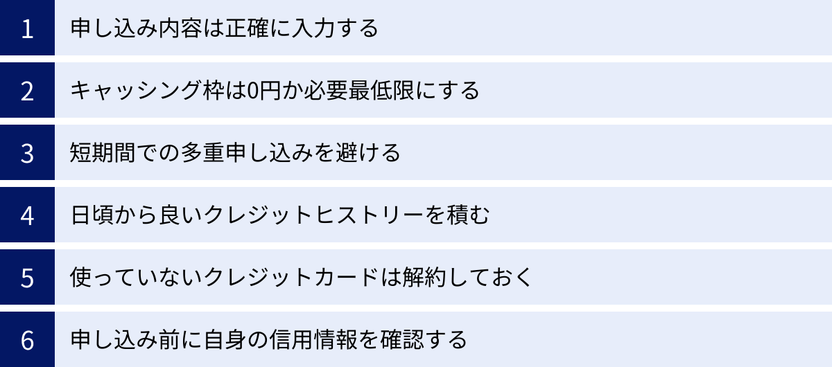 申し込み内容は正確に入力する、キャッシング枠は0円か必要最低限にする、短期間での多重申し込みを避ける、日頃から良いクレジットヒストリーを積む、使っていないクレジットカードは解約しておく、申し込み前に自身の信用情報を確認する