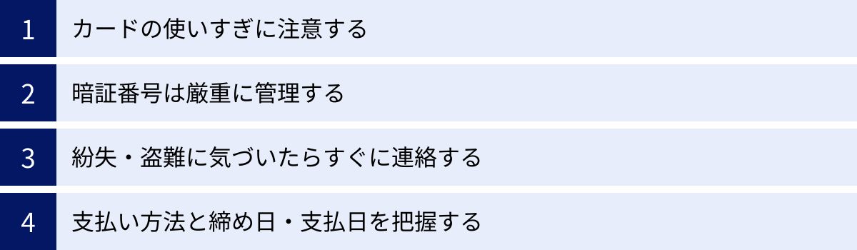 カードの使いすぎに注意する、暗証番号は厳重に管理する、紛失・盗難に気づいたらすぐに連絡する、支払い方法と締め日・支払日を把握する