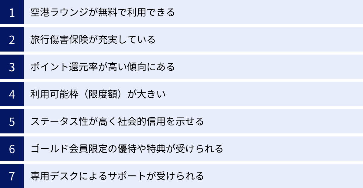 空港ラウンジが無料で利用できる、旅行傷害保険が充実している、ポイント還元率が高い傾向にある、利用可能枠（限度額）が大きい、ステータス性が高く社会的信用を示せる、ゴールド会員限定の優待や特典が受けられる、専用デスクによるサポートが受けられる