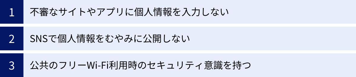 不審なサイトやアプリに個人情報を入力しない、SNSで個人情報をむやみに公開しない、公共のフリーWi-Fi利用時のセキュリティ意識を持つ