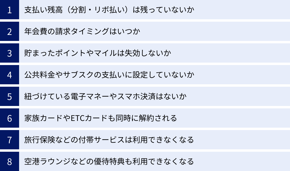 支払い残高（分割・リボ払い）は残っていないか、年会費の請求タイミングはいつか、貯まったポイントやマイルは失効しないか、公共料金やサブスクの支払いに設定していないか、紐づけている電子マネーやスマホ決済はないか、家族カードやETCカードも同時に解約される、旅行保険などの付帯サービスは利用できなくなる、空港ラウンジなどの優待特典も利用できなくなる