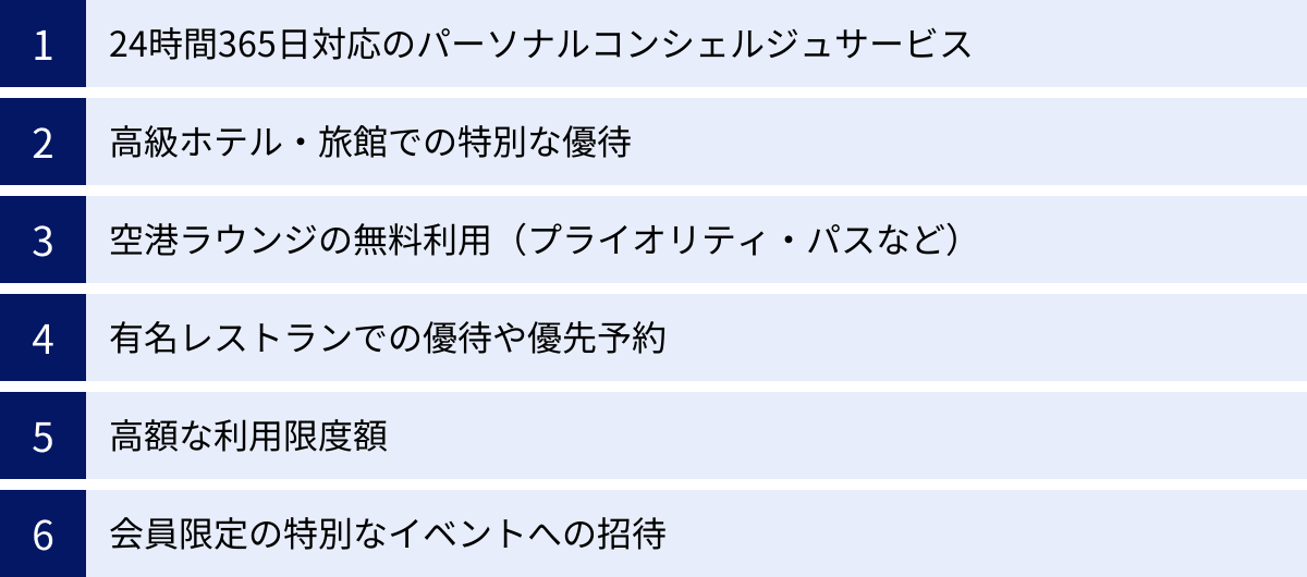 24時間365日対応のパーソナルコンシェルジュサービス、高級ホテル・旅館での特別な優待、空港ラウンジの無料利用（プライオリティ・パスなど）、有名レストランでの優待や優先予約、高額な利用限度額、会員限定の特別なイベントへの招待