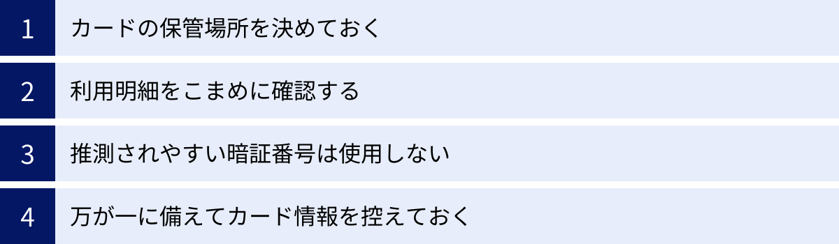カードの保管場所を決めておく、利用明細をこまめに確認する、推測されやすい暗証番号は使用しない、万が一に備えてカード情報を控えておく