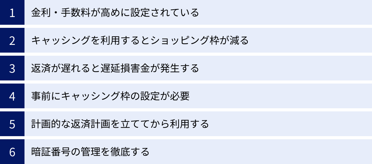 金利・手数料が高めに設定されている、キャッシングを利用するとショッピング枠が減る、返済が遅れると遅延損害金が発生する、事前にキャッシング枠の設定が必要、計画的な返済計画を立ててから利用する、暗証番号の管理を徹底する
