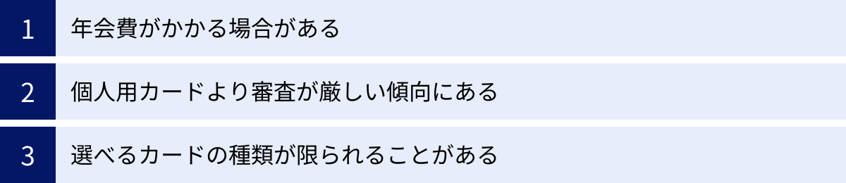 年会費がかかる場合がある、個人用カードより審査が厳しい傾向にある、選べるカードの種類が限られることがある