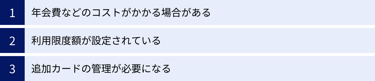 年会費などのコストがかかる場合がある、利用限度額が設定されている、追加カードの管理が必要になる