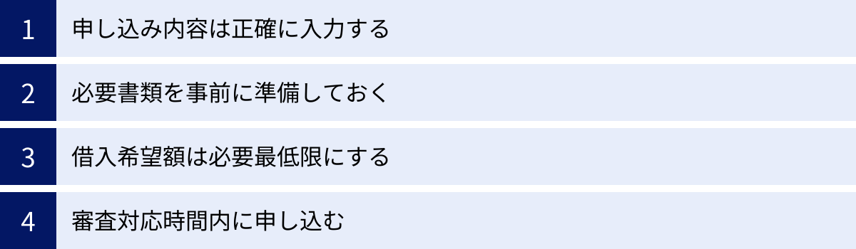 申し込み内容は正確に入力する、必要書類を事前に準備しておく、借入希望額は必要最低限にする、審査対応時間内に申し込む