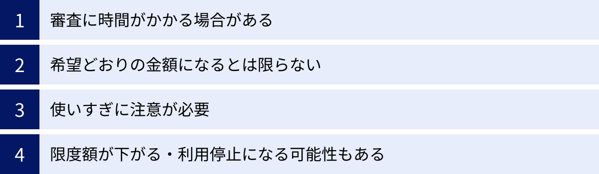 審査に時間がかかる場合がある、希望どおりの金額になるとは限らない、使いすぎに注意が必要、限度額が下がる・利用停止になる可能性もある
