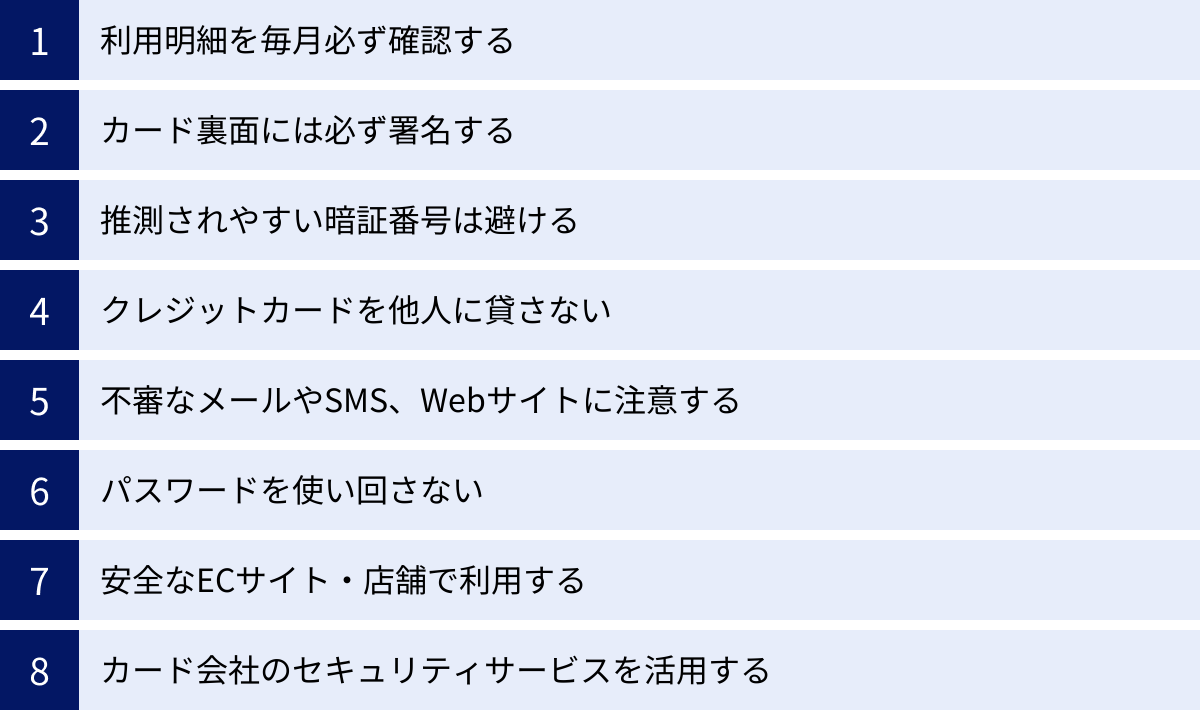 利用明細を毎月必ず確認する、カード裏面には必ず署名する、推測されやすい暗証番号は避ける、クレジットカードを他人に貸さない、不審なメールやSMS、Webサイトに注意する、パスワードを使い回さない、安全なECサイト・店舗で利用する、カード会社のセキュリティサービスを活用する