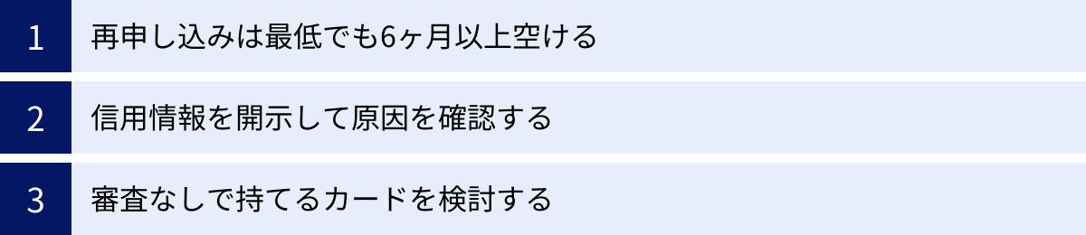 再申し込みは最低でも6ヶ月以上空ける、信用情報を開示して原因を確認する、審査なしで持てるカードを検討する