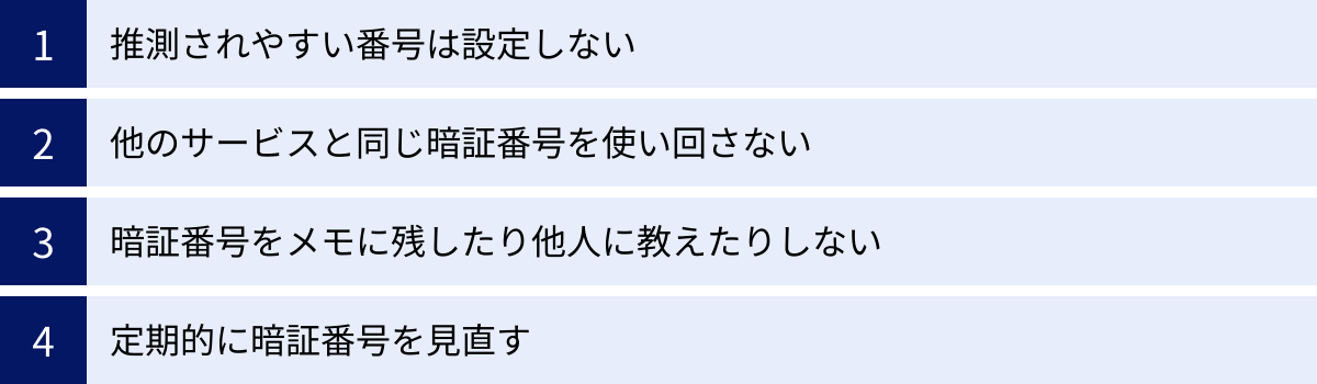 推測されやすい番号は設定しない、他のサービスと同じ暗証番号を使い回さない、暗証番号をメモに残したり他人に教えたりしない、定期的に暗証番号を見直す
