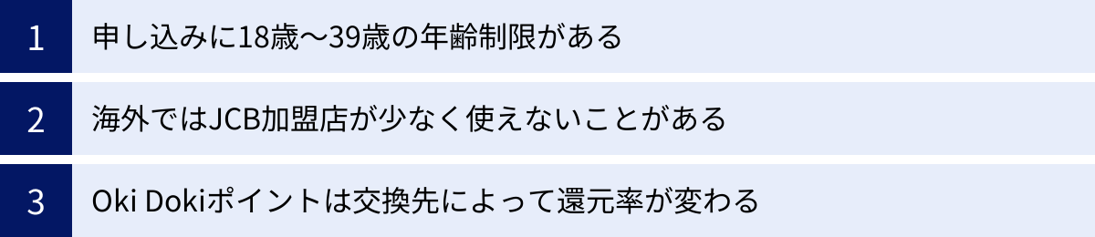 申し込みに18歳～39歳の年齢制限がある、海外ではJCB加盟店が少なく使えないことがある、Oki Dokiポイントは交換先によって還元率が変わる