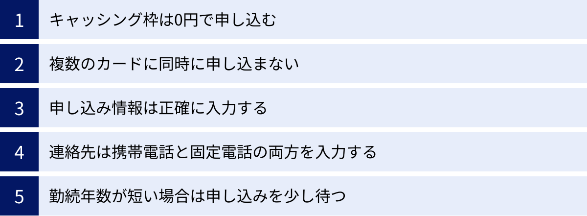 キャッシング枠は0円で申し込む、複数のカードに同時に申し込まない、申し込み情報は正確に入力する、連絡先は携帯電話と固定電話の両方を入力する、勤続年数が短い場合は申し込みを少し待つ