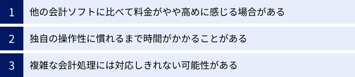 他の会計ソフトに比べて料金がやや高めに感じる場合がある、独自の操作性に慣れるまで時間がかかることがある、複雑な会計処理には対応しきれない可能性がある