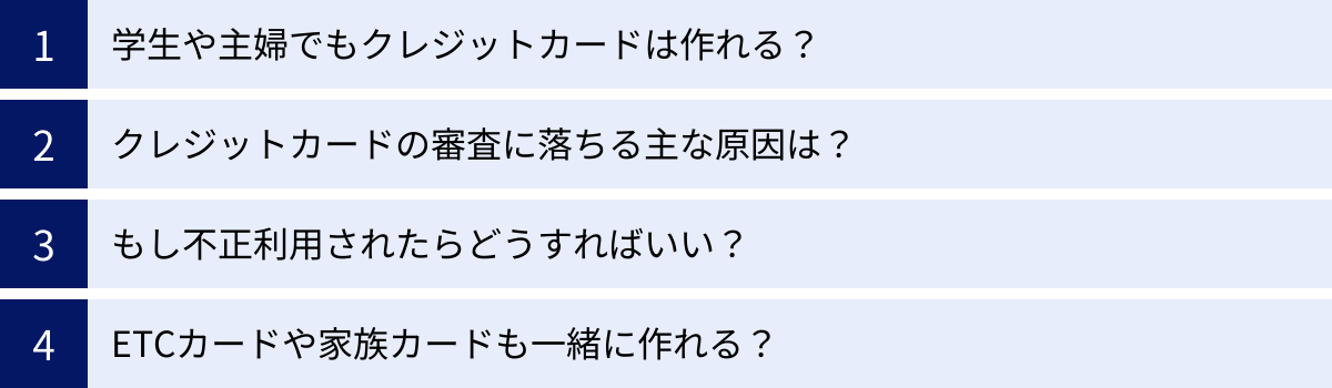 学生や主婦でもクレジットカードは作れる？、クレジットカードの審査に落ちる主な原因は？、もし不正利用されたらどうすればいい？、ETCカードや家族カードも一緒に作れる？