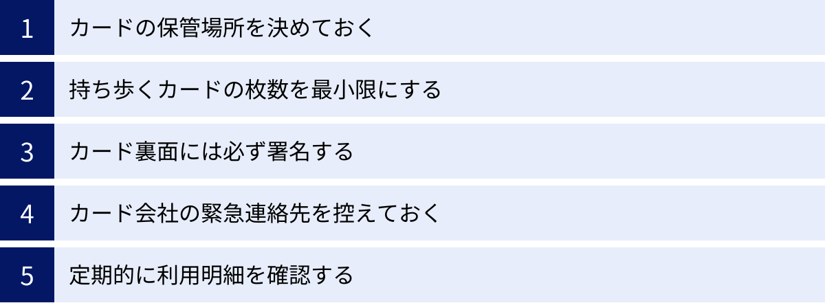 カードの保管場所を決めておく、持ち歩くカードの枚数を最小限にする、カード裏面には必ず署名する、カード会社の緊急連絡先を控えておく、定期的に利用明細を確認する