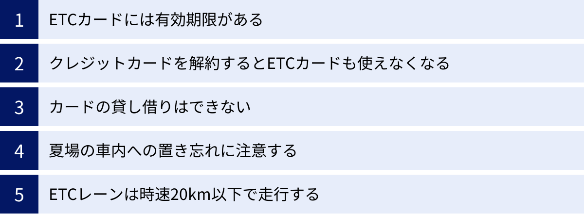 ETCカードには有効期限がある、クレジットカードを解約するとETCカードも使えなくなる、カードの貸し借りはできない、夏場の車内への置き忘れに注意する、ETCレーンは時速20km以下で走行する