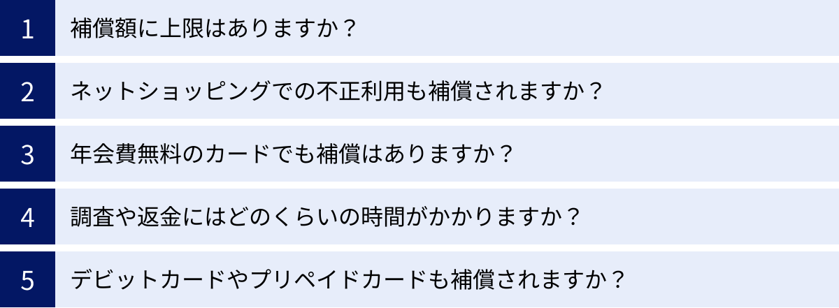 補償額に上限はありますか？、ネットショッピングでの不正利用も補償されますか？、年会費無料のカードでも補償はありますか？、調査や返金にはどのくらいの時間がかかりますか？、デビットカードやプリペイドカードも補償されますか？