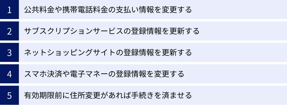 公共料金や携帯電話料金の支払い情報を変更する、サブスクリプションサービスの登録情報を更新する、ネットショッピングサイトの登録情報を更新する、スマホ決済や電子マネーの登録情報を変更する、有効期限前に住所変更があれば手続きを済ませる