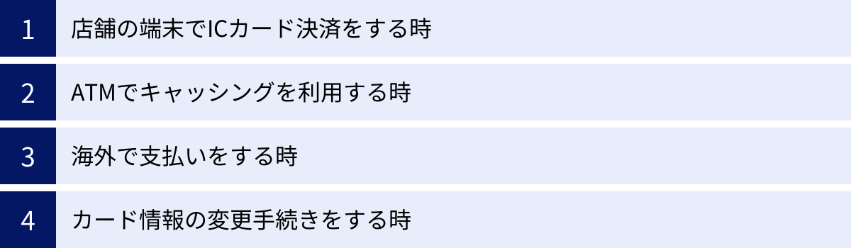 店舗の端末でICカード決済をする時、ATMでキャッシングを利用する時、海外で支払いをする時、カード情報の変更手続きをする時