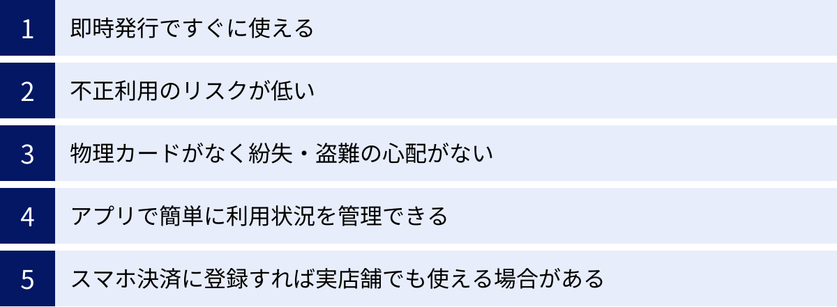 即時発行ですぐに使える、不正利用のリスクが低い、物理カードがなく紛失・盗難の心配がない、アプリで簡単に利用状況を管理できる、スマホ決済に登録すれば実店舗でも使える場合がある