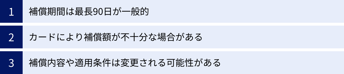 補償期間は最長90日が一般的、カードにより補償額が不十分な場合がある、補償内容や適用条件は変更される可能性がある