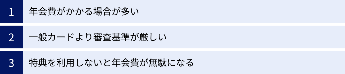 年会費がかかる場合が多い、一般カードより審査基準が厳しい、特典を利用しないと年会費が無駄になる