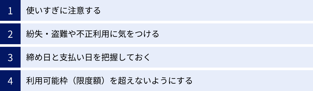 使いすぎに注意する、紛失・盗難や不正利用に気をつける、締め日と支払い日を把握しておく、利用可能枠（限度額）を超えないようにする