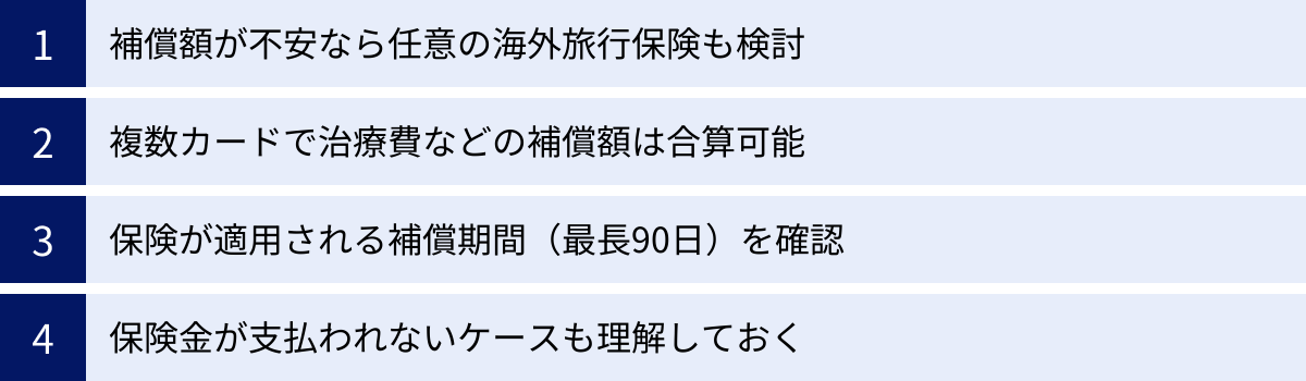 補償額が不安なら任意の海外旅行保険も検討、複数カードで治療費などの補償額は合算可能、保険が適用される補償期間（最長90日）を確認、保険金が支払われないケースも理解しておく