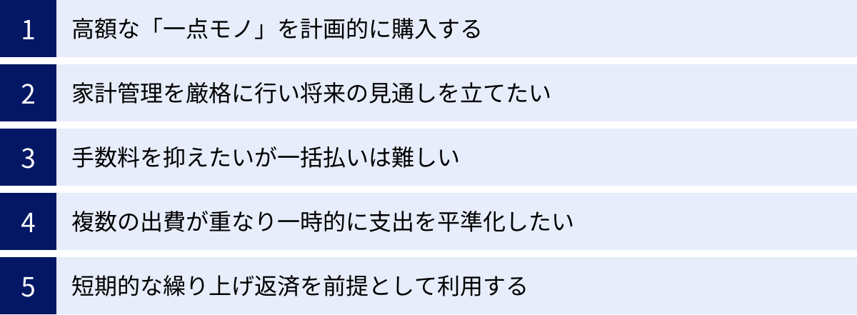 高額な「一点モノ」を計画的に購入する、家計管理を厳格に行い将来の見通しを立てたい、手数料を抑えたいが一括払いは難しい、複数の出費が重なり一時的に支出を平準化したい、短期的な繰り上げ返済を前提として利用する