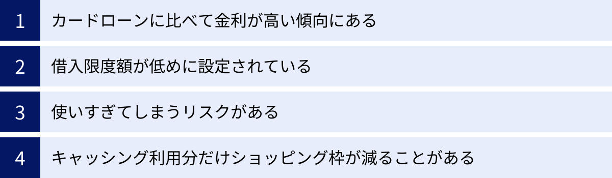 カードローンに比べて金利が高い傾向にある、借入限度額が低めに設定されている、使いすぎてしまうリスクがある、キャッシング利用分だけショッピング枠が減ることがある