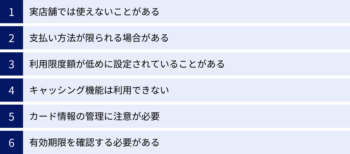 実店舗では使えないことがある、支払い方法が限られる場合がある、利用限度額が低めに設定されていることがある、キャッシング機能は利用できない、カード情報の管理に注意が必要、有効期限を確認する必要がある