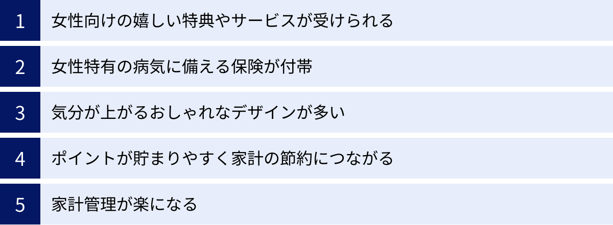 女性向けの嬉しい特典やサービスが受けられる、女性特有の病気に備える保険が付帯、気分が上がるおしゃれなデザインが多い、ポイントが貯まりやすく家計の節約につながる、家計管理が楽になる