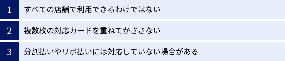 すべての店舗で利用できるわけではない、複数枚の対応カードを重ねてかざさない、分割払いやリボ払いには対応していない場合がある