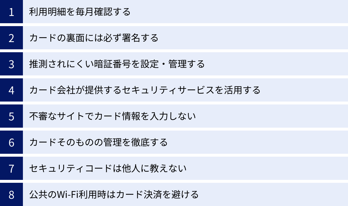 利用明細を毎月確認する、カードの裏面には必ず署名する、推測されにくい暗証番号を設定・管理する、カード会社が提供するセキュリティサービスを活用する、不審なサイトでカード情報を入力しない、カードそのものの管理を徹底する、セキュリティコードは他人に教えない、公共のWi-Fi利用時はカード決済を避ける