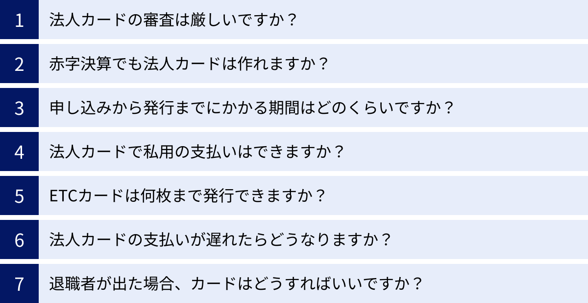 法人カードの審査は厳しいですか？、赤字決算でも法人カードは作れますか？、申し込みから発行までにかかる期間はどのくらいですか？、法人カードで私用の支払いはできますか？、ETCカードは何枚まで発行できますか？、法人カードの支払いが遅れたらどうなりますか？、退職者が出た場合、カードはどうすればいいですか？